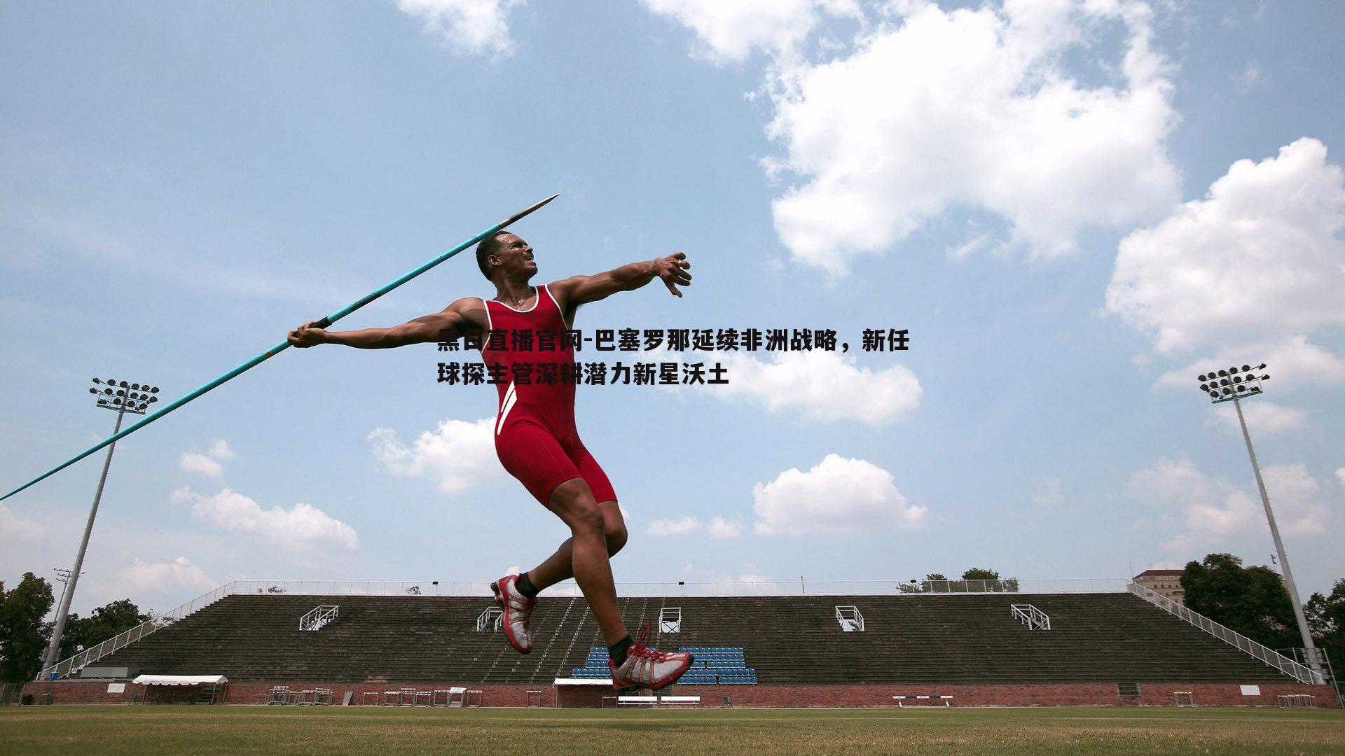 黑白直播官网-巴塞罗那延续非洲战略，新任球探主管深耕潜力新星沃土